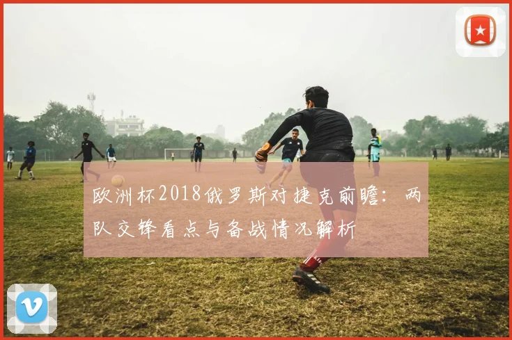 欧洲杯2018俄罗斯对捷克前瞻：两队交锋看点与备战情况解析