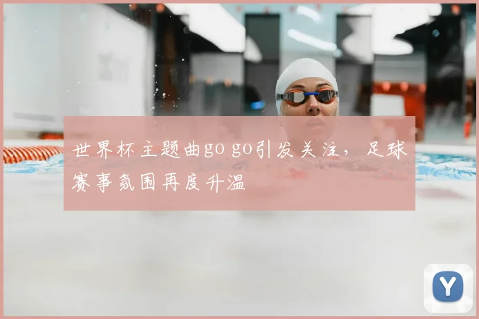 世界杯主题曲go go引发关注，足球赛事氛围再度升温