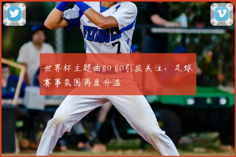 世界杯主题曲go go引发关注,足球赛事氛围再度升温